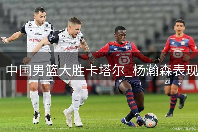中国男篮大胜卡塔尔 杨瀚森表现亮眼获重用