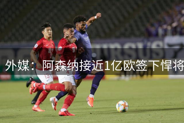 外媒：阿森纳接近1亿欧签下悍将