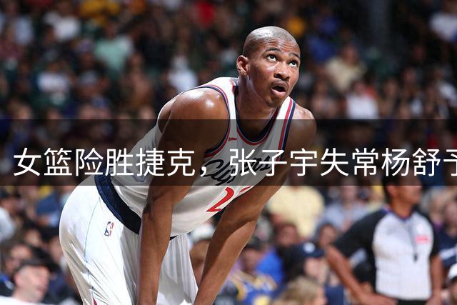 女篮险胜捷克，张子宇失常杨舒予救主