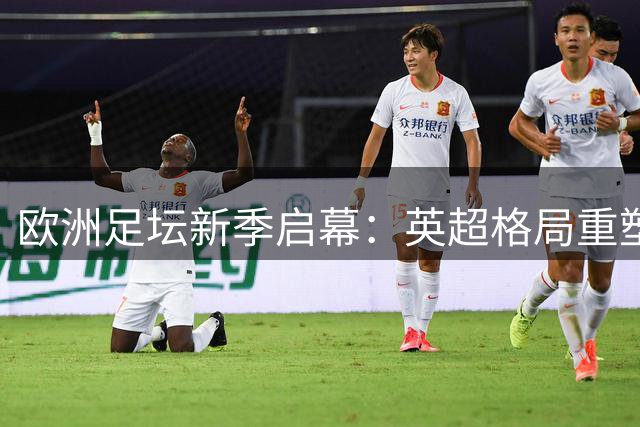 欧洲足坛新季启幕：英超格局重塑 大陆联赛各显特色