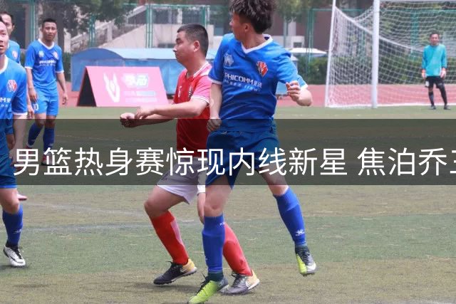 男篮热身赛惊现内线新星 焦泊乔三场39+16扛起进攻大旗