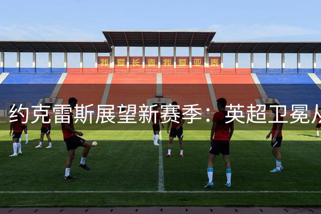 约克雷斯展望新赛季：英超卫冕从零开始 每场都是新挑战