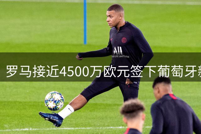 罗马接近4500万欧元签下葡萄牙新星莫拉 支付方案细节曝光