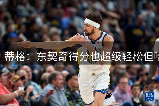 蒂格：东契奇得分也超级轻松但哈登更容易 你得犯规才能阻止他