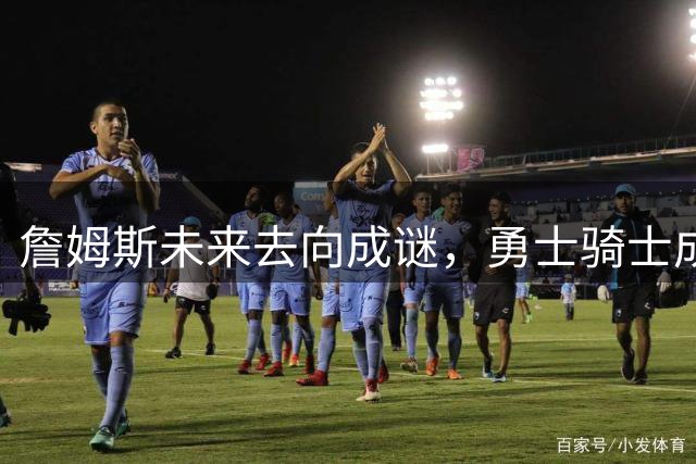 詹姆斯未来去向成谜，勇士骑士成热门候选