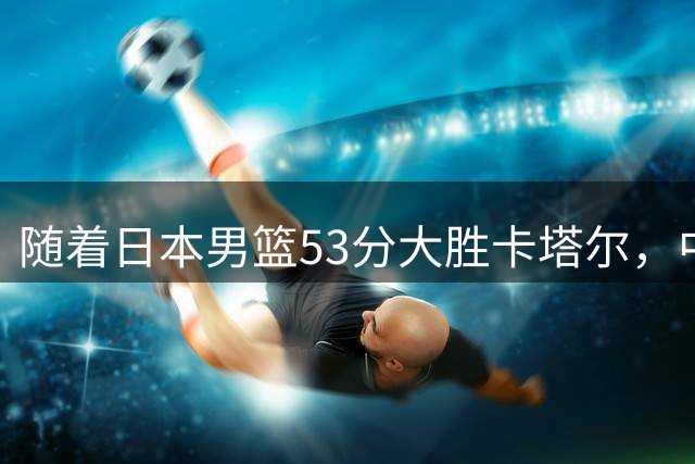 随着日本男篮53分大胜卡塔尔，中国男篮绝杀黎巴嫩，韩国战胜沙特，中国男篮稳住小组第3，最新晋级形势出炉